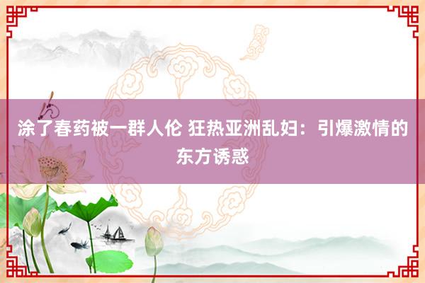 涂了春药被一群人伦 狂热亚洲乱妇：引爆激情的东方诱惑