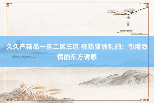久久产精品一区二区三区 狂热亚洲乱妇：引爆激情的东方诱惑
