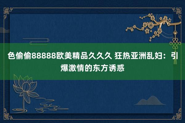 色偷偷88888欧美精品久久久 狂热亚洲乱妇：引爆激情的东方诱惑