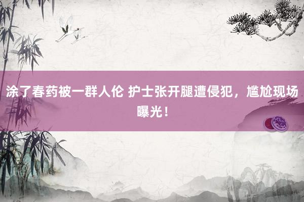 涂了春药被一群人伦 护士张开腿遭侵犯，尴尬现场曝光！