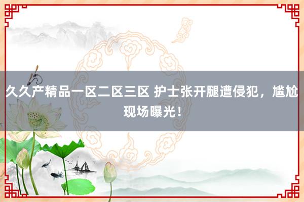 久久产精品一区二区三区 护士张开腿遭侵犯，尴尬现场曝光！