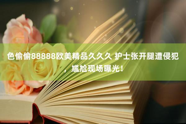 色偷偷88888欧美精品久久久 护士张开腿遭侵犯，尴尬现场曝光！
