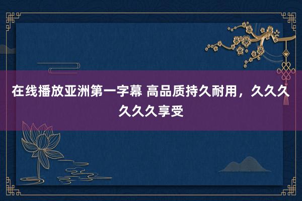 在线播放亚洲第一字幕 高品质持久耐用，久久久久久久享受