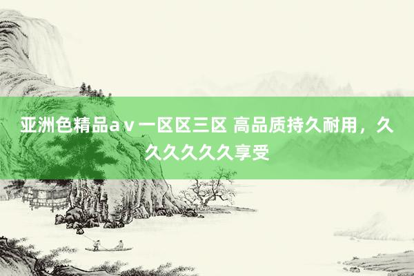 亚洲色精品aⅴ一区区三区 高品质持久耐用，久久久久久久享受