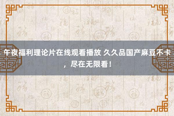 午夜福利理论片在线观看播放 久久品国产麻豆不卡，尽在无限看！