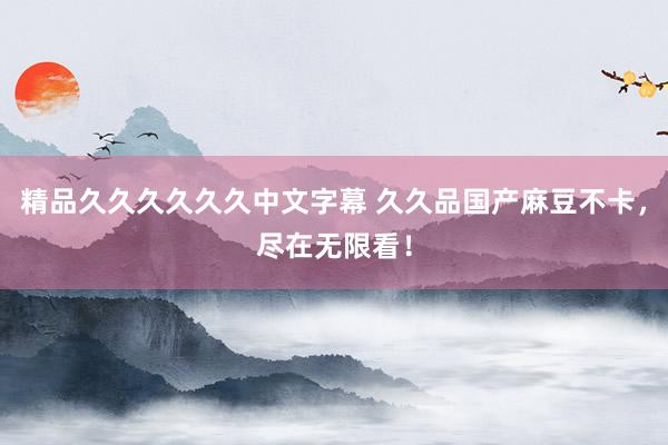精品久久久久久久中文字幕 久久品国产麻豆不卡，尽在无限看！