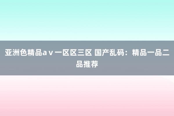 亚洲色精品aⅴ一区区三区 国产乱码：精品一品二品推荐
