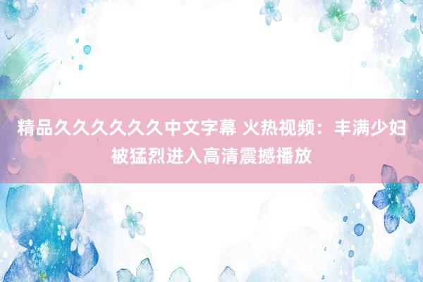精品久久久久久久中文字幕 火热视频：丰满少妇被猛烈进入高清震撼播放