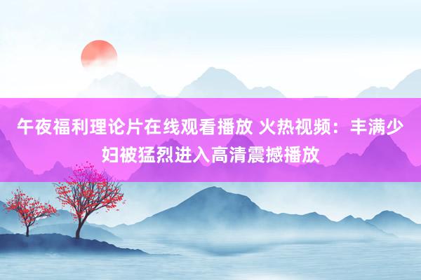 午夜福利理论片在线观看播放 火热视频：丰满少妇被猛烈进入高清震撼播放